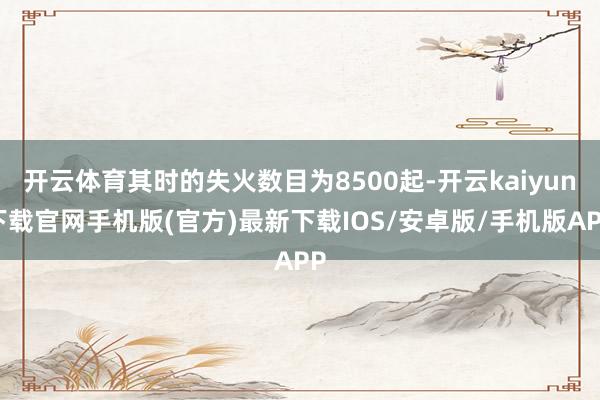 開云體育其時的失火數目為8500起-開云kaiyun下載官網手機版(官方)最新下載IOS/安卓版/手機版APP