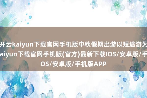 開云kaiyun下載官網手機版中秋假期出游以短途游為主-開云kaiyun下載官網手機版(官方)最新下載IOS/安卓版/手機版APP