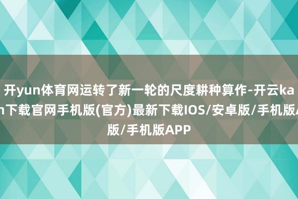 開yun體育網(wǎng)運轉了新一輪的尺度耕種算作-開云kaiyun下載官網(wǎng)手機版(官方)最新下載IOS/安卓版/手機版APP