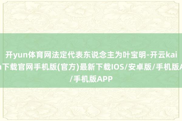 開yun體育網法定代表東說念主為葉寶明-開云kaiyun下載官網手機版(官方)最新下載IOS/安卓版/手機版APP