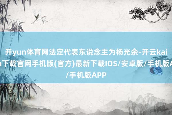 開yun體育網法定代表東說念主為楊光余-開云kaiyun下載官網手機版(官方)最新下載IOS/安卓版/手機版APP
