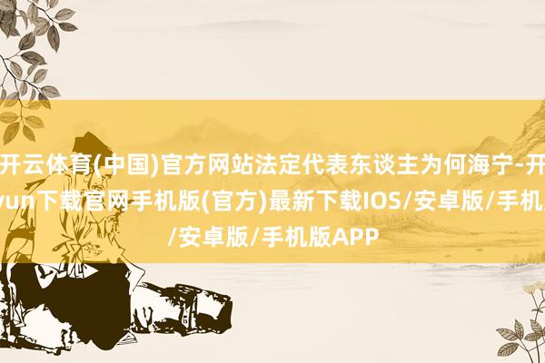 開云體育(中國)官方網站法定代表東談主為何海寧-開云kaiyun下載官網手機版(官方)最新下載IOS/安卓版/手機版APP