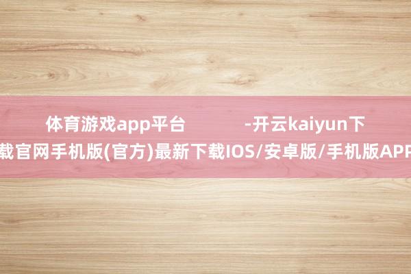 體育游戲app平臺            -開云kaiyun下載官網手機版(官方)最新下載IOS/安卓版/手機版APP