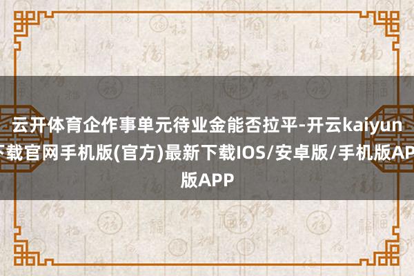 云開體育企作事單元待業金能否拉平-開云kaiyun下載官網手機版(官方)最新下載IOS/安卓版/手機版APP