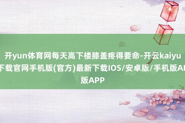 開yun體育網每天高下樓膝蓋疼得要命-開云kaiyun下載官網手機版(官方)最新下載IOS/安卓版/手機版APP