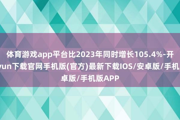 體育游戲app平臺比2023年同時增長105.4%-開云kaiyun下載官網手機版(官方)最新下載IOS/安卓版/手機版APP