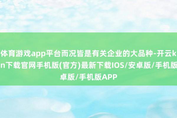體育游戲app平臺而況皆是有關企業的大品種-開云kaiyun下載官網手機版(官方)最新下載IOS/安卓版/手機版APP