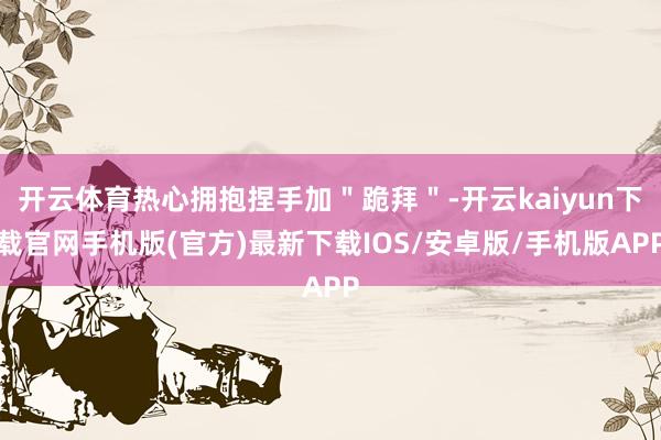 開云體育熱心擁抱捏手加＂跪拜＂-開云kaiyun下載官網手機版(官方)最新下載IOS/安卓版/手機版APP
