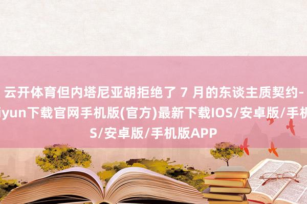 云開體育但內塔尼亞胡拒絕了 7 月的東談主質契約-開云kaiyun下載官網手機版(官方)最新下載IOS/安卓版/手機版APP