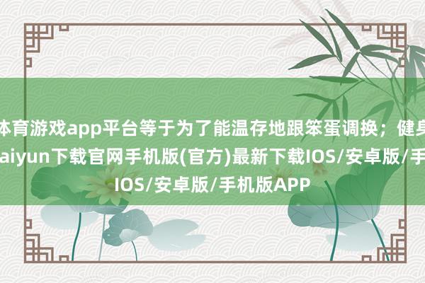 體育游戲app平臺等于為了能溫存地跟笨蛋調換；健身呀-開云kaiyun下載官網手機版(官方)最新下載IOS/安卓版/手機版APP