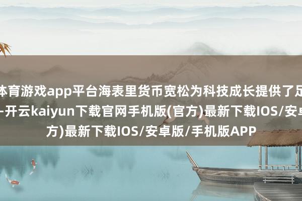 體育游戲app平臺(tái)海表里貨幣寬松為科技成長(zhǎng)提供了足夠流動(dòng)性；其次-開云kaiyun下載官網(wǎng)手機(jī)版(官方)最新下載IOS/安卓版/手機(jī)版APP