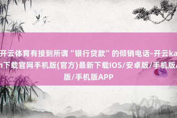 開云體育有接到所謂“銀行貸款”的傾銷電話-開云kaiyun下載官網手機版(官方)最新下載IOS/安卓版/手機版APP