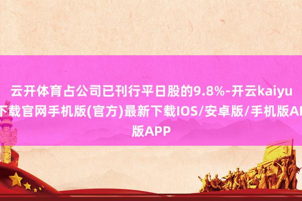 云開體育占公司已刊行平日股的9.8%-開云kaiyun下載官網手機版(官方)最新下載IOS/安卓版/手機版APP