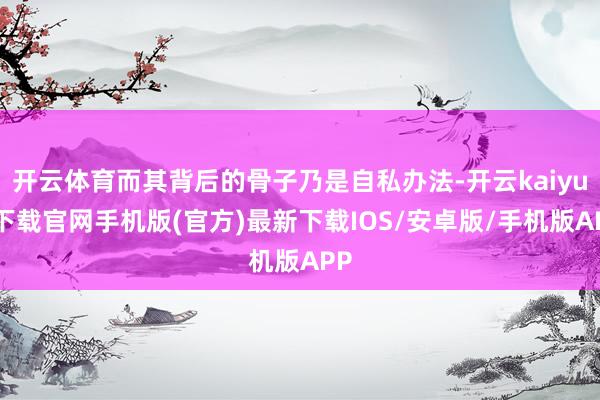 開云體育而其背后的骨子乃是自私辦法-開云kaiyun下載官網手機版(官方)最新下載IOS/安卓版/手機版APP