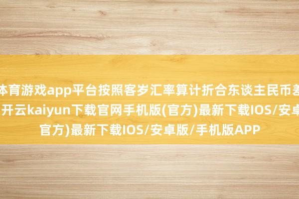 體育游戲app平臺按照客歲匯率算計折合東談主民幣差未幾要1600萬-開云kaiyun下載官網(wǎng)手機版(官方)最新下載IOS/安卓版/手機版APP
