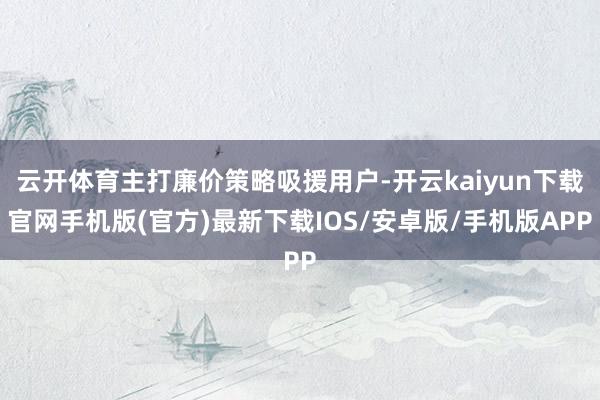 云開體育主打廉價策略吸援用戶-開云kaiyun下載官網(wǎng)手機版(官方)最新下載IOS/安卓版/手機版APP