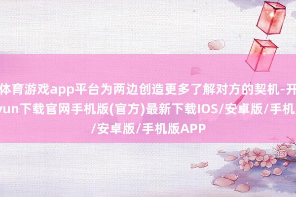 體育游戲app平臺為兩邊創造更多了解對方的契機-開云kaiyun下載官網手機版(官方)最新下載IOS/安卓版/手機版APP