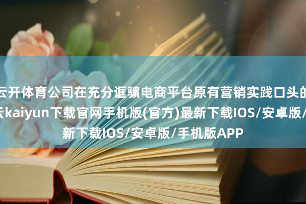 云開體育公司在充分誆騙電商平臺原有營銷實踐口頭的基礎上-開云kaiyun下載官網手機版(官方)最新下載IOS/安卓版/手機版APP
