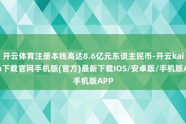 開云體育注冊本錢高達8.6億元東談主民幣-開云kaiyun下載官網手機版(官方)最新下載IOS/安卓版/手機版APP