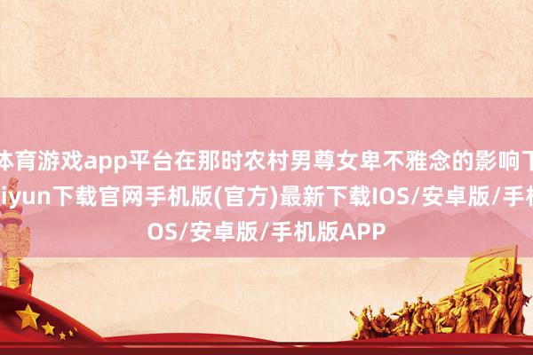 體育游戲app平臺(tái)在那時(shí)農(nóng)村男尊女卑不雅念的影響下-開(kāi)云kaiyun下載官網(wǎng)手機(jī)版(官方)最新下載IOS/安卓版/手機(jī)版APP