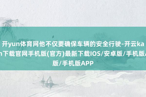 開yun體育網他不僅要確保車輛的安全行駛-開云kaiyun下載官網手機版(官方)最新下載IOS/安卓版/手機版APP