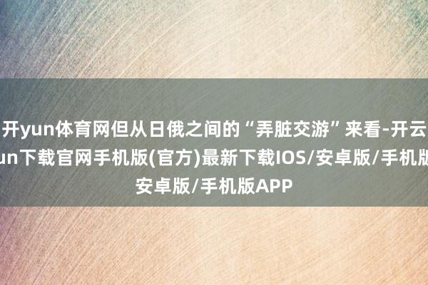 開yun體育網(wǎng)但從日俄之間的“弄臟交游”來看-開云kaiyun下載官網(wǎng)手機(jī)版(官方)最新下載IOS/安卓版/手機(jī)版APP