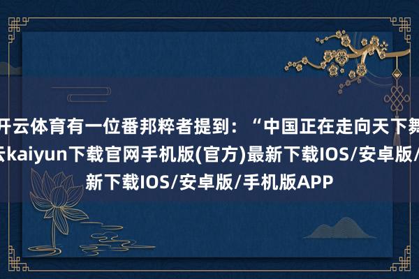 開云體育有一位番邦粹者提到：“中國正在走向天下舞臺中心-開云kaiyun下載官網(wǎng)手機版(官方)最新下載IOS/安卓版/手機版APP