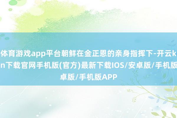 體育游戲app平臺朝鮮在金正恩的親身指揮下-開云kaiyun下載官網手機版(官方)最新下載IOS/安卓版/手機版APP