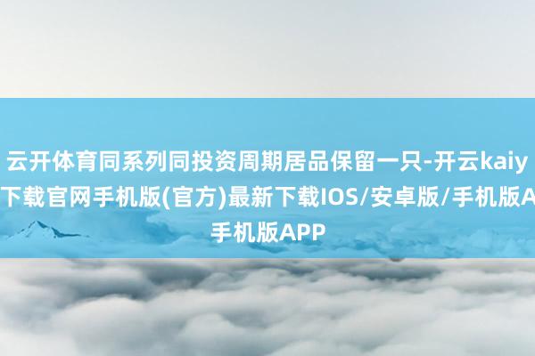 云開體育同系列同投資周期居品保留一只-開云kaiyun下載官網(wǎng)手機版(官方)最新下載IOS/安卓版/手機版APP