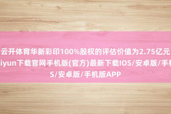 云開體育華新彩印100%股權的評估價值為2.75億元-開云kaiyun下載官網手機版(官方)最新下載IOS/安卓版/手機版APP