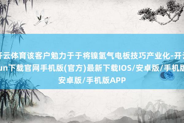 開云體育該客戶勉力于于將鎳氫氣電板技巧產業化-開云kaiyun下載官網手機版(官方)最新下載IOS/安卓版/手機版APP