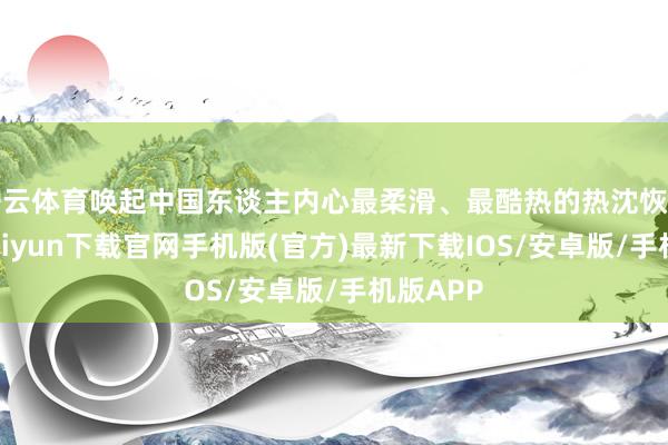 開云體育喚起中國東談主內心最柔滑、最酷熱的熱沈恢復-開云kaiyun下載官網手機版(官方)最新下載IOS/安卓版/手機版APP