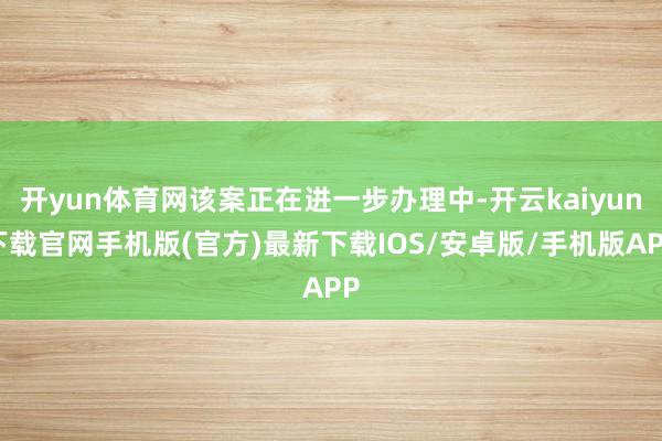 開yun體育網該案正在進一步辦理中-開云kaiyun下載官網手機版(官方)最新下載IOS/安卓版/手機版APP