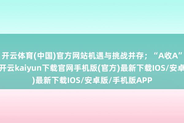 開云體育(中國)官方網站機遇與挑戰(zhàn)并存；“A收A”走動束縛露餡-開云kaiyun下載官網手機版(官方)最新下載IOS/安卓版/手機版APP