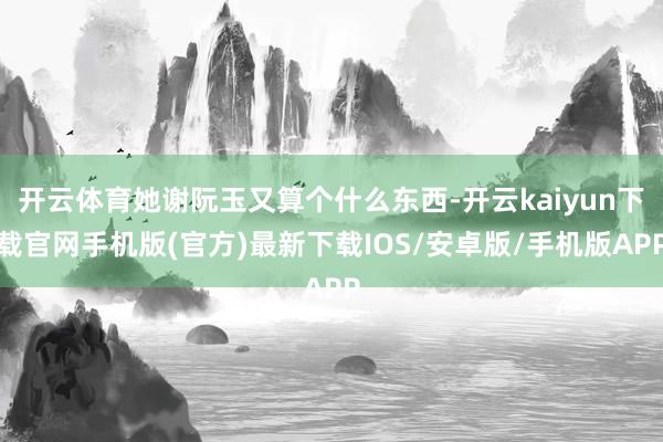 開云體育她謝阮玉又算個(gè)什么東西-開云kaiyun下載官網(wǎng)手機(jī)版(官方)最新下載IOS/安卓版/手機(jī)版APP