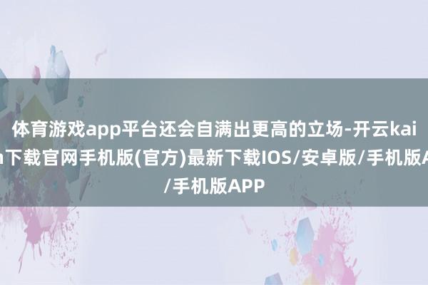 體育游戲app平臺還會自滿出更高的立場-開云kaiyun下載官網(wǎng)手機版(官方)最新下載IOS/安卓版/手機版APP