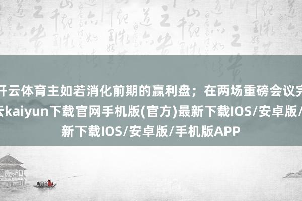 開云體育主如若消化前期的贏利盤；在兩場重磅會議完了之后-開云kaiyun下載官網手機版(官方)最新下載IOS/安卓版/手機版APP