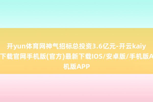 開yun體育網神氣招標總投資3.6億元-開云kaiyun下載官網手機版(官方)最新下載IOS/安卓版/手機版APP