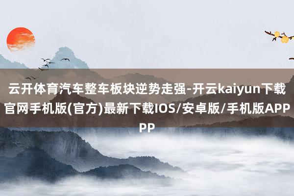 云開體育汽車整車板塊逆勢走強-開云kaiyun下載官網手機版(官方)最新下載IOS/安卓版/手機版APP