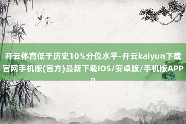 開云體育低于歷史10%分位水平-開云kaiyun下載官網手機版(官方)最新下載IOS/安卓版/手機版APP