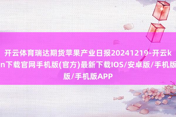 開云體育瑞達期貨蘋果產業日報20241219-開云kaiyun下載官網手機版(官方)最新下載IOS/安卓版/手機版APP