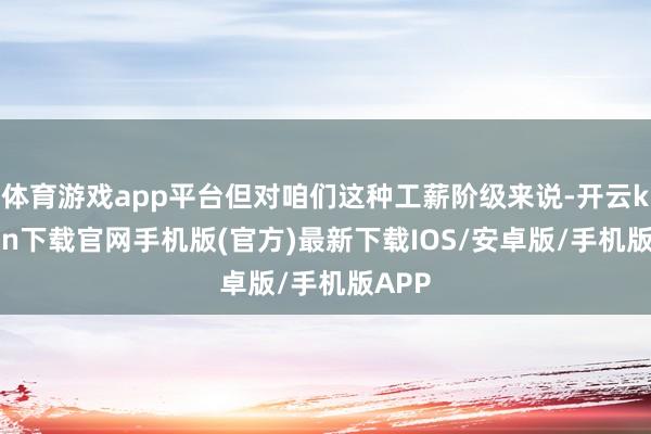 體育游戲app平臺但對咱們這種工薪階級來說-開云kaiyun下載官網手機版(官方)最新下載IOS/安卓版/手機版APP