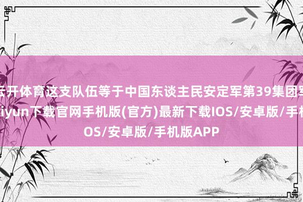 云開體育這支隊伍等于中國東談主民安定軍第39集團軍-開云kaiyun下載官網手機版(官方)最新下載IOS/安卓版/手機版APP