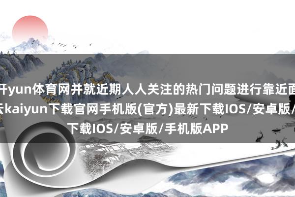 開yun體育網(wǎng)并就近期人人關注的熱門問題進行靠近面的雷同-開云kaiyun下載官網(wǎng)手機版(官方)最新下載IOS/安卓版/手機版APP