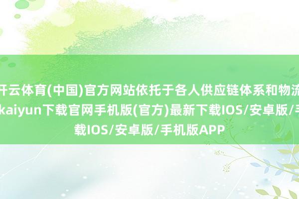 開云體育(中國)官方網站依托于各人供應鏈體系和物流收集-開云kaiyun下載官網手機版(官方)最新下載IOS/安卓版/手機版APP