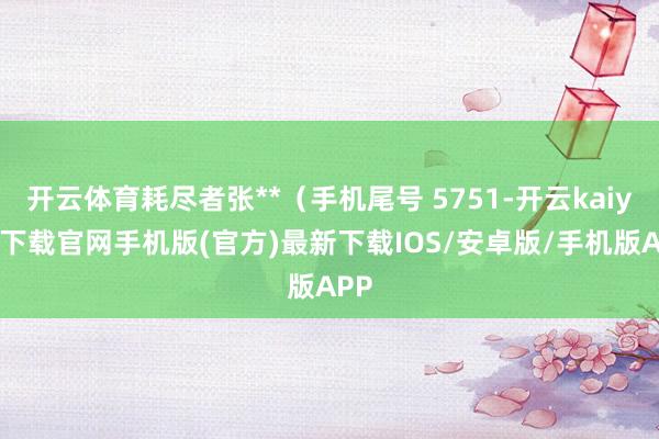 開云體育耗盡者張**（手機尾號 5751-開云kaiyun下載官網手機版(官方)最新下載IOS/安卓版/手機版APP