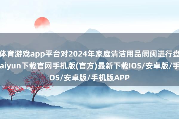 體育游戲app平臺對2024年家庭清潔用品阛阓進行盤貨-開云kaiyun下載官網手機版(官方)最新下載IOS/安卓版/手機版APP
