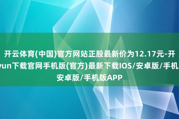 開云體育(中國)官方網站正股最新價為12.17元-開云kaiyun下載官網手機版(官方)最新下載IOS/安卓版/手機版APP