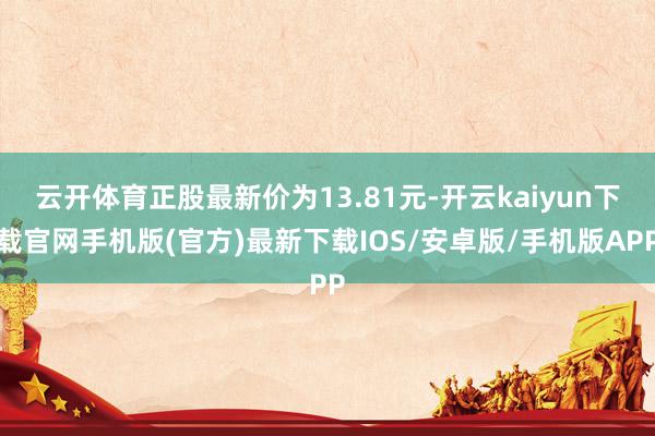 云開體育正股最新價(jià)為13.81元-開云kaiyun下載官網(wǎng)手機(jī)版(官方)最新下載IOS/安卓版/手機(jī)版APP