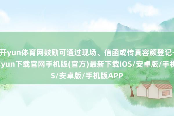 開yun體育網鼓勵可通過現場、信函或傳真容顏登記-開云kaiyun下載官網手機版(官方)最新下載IOS/安卓版/手機版APP